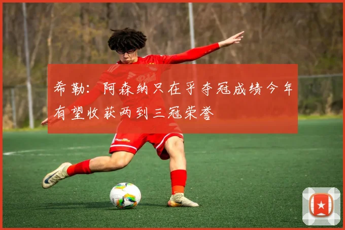 希勒：阿森纳只在乎夺冠成绩今年有望收获两到三冠荣誉