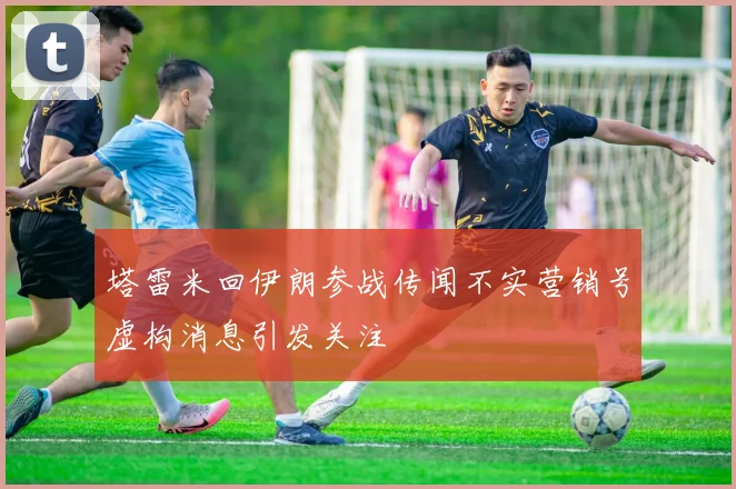 塔雷米回伊朗参战传闻不实营销号虚构消息引发关注