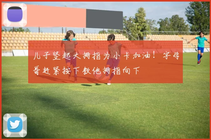 儿子竖起大拇指为小卡加油！字母哥赶紧按下教他拇指向下