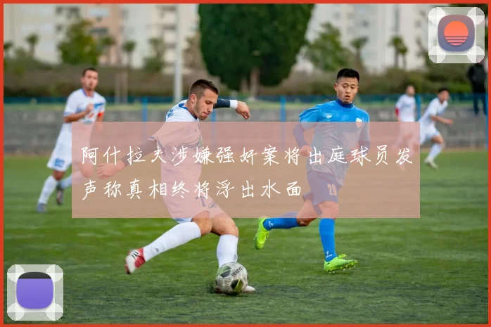 阿什拉夫涉嫌强奸案将出庭球员发声称真相终将浮出水面