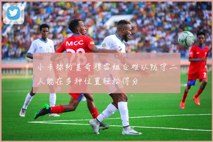 小卡称约基奇穆雷组合难以防守二人能在多种位置轻松得分
