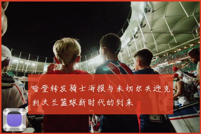 哈登转发骑士海报与米切尔共迎克利夫兰篮球新时代的到来