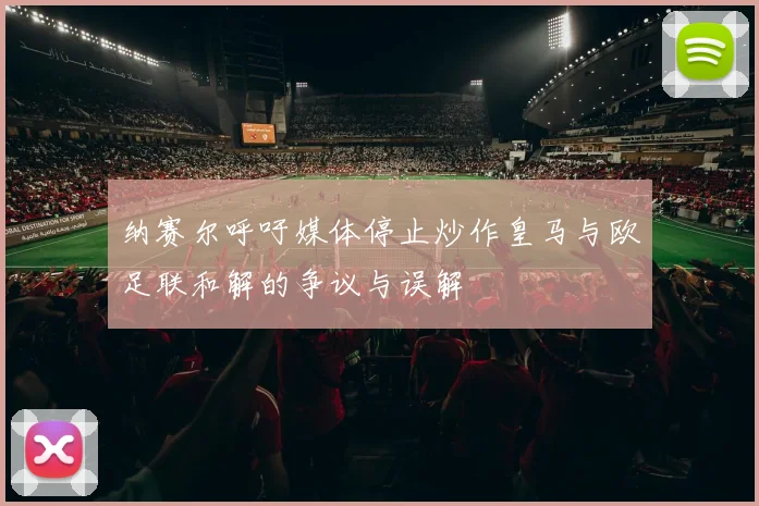 纳赛尔呼吁媒体停止炒作皇马与欧足联和解的争议与误解