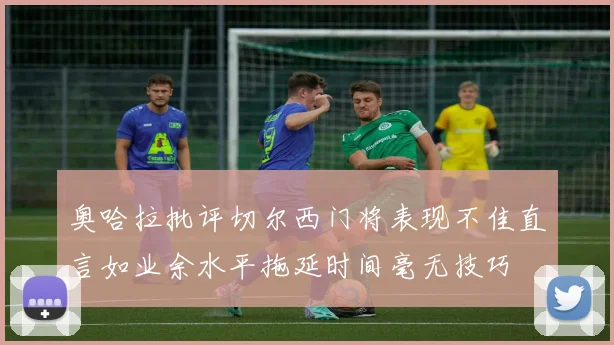 奥哈拉批评切尔西门将表现不佳直言如业余水平拖延时间毫无技巧