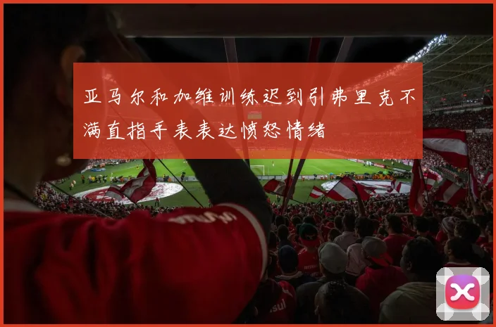 亚马尔和加维训练迟到引弗里克不满直指手表表达愤怒情绪