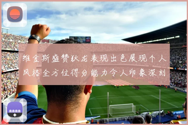 维金斯盛赞狄龙表现出色展现个人风格全方位得分能力令人印象深刻