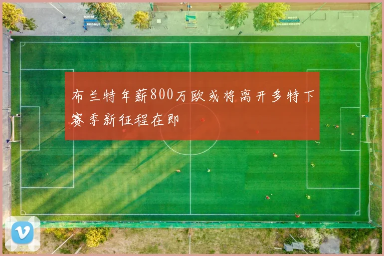 布兰特年薪800万欧或将离开多特下赛季新征程在即