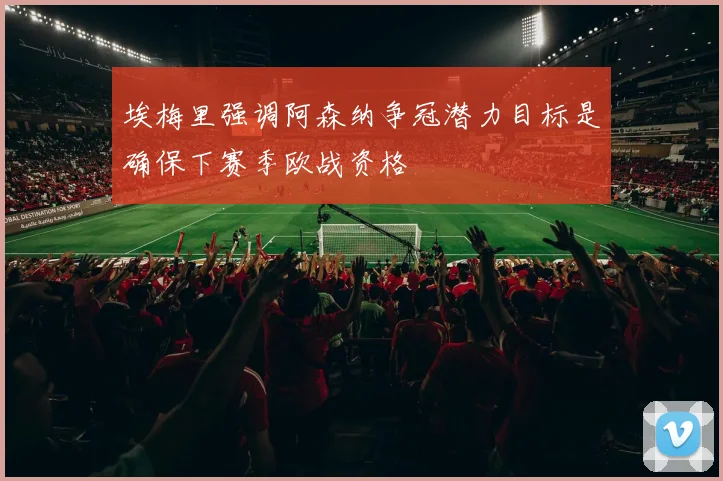 埃梅里强调阿森纳争冠潜力目标是确保下赛季欧战资格