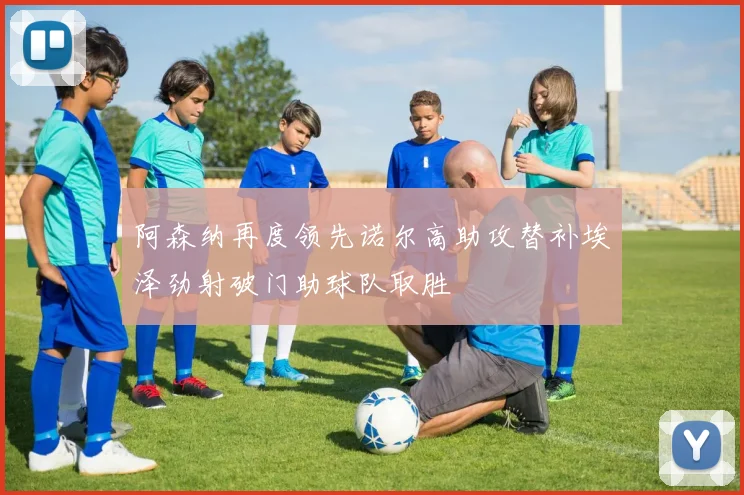 阿森纳再度领先诺尔高助攻替补埃泽劲射破门助球队取胜