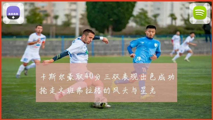 卡斯尔豪取40分三双表现出色成功抢走文班弗拉格的风头与星光