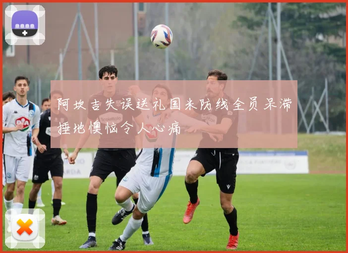 阿坎吉失误送礼国米防线全员呆滞捶地懊恼令人心痛