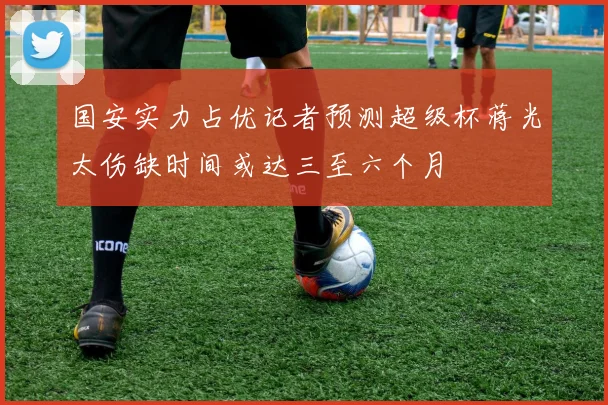 国安实力占优记者预测超级杯蒋光太伤缺时间或达三至六个月
