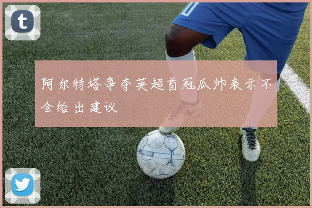 阿尔特塔争夺英超首冠瓜帅表示不会给出建议