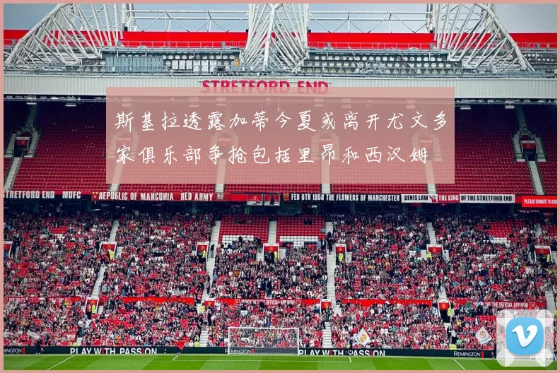 斯基拉透露加蒂今夏或离开尤文多家俱乐部争抢包括里昂和西汉姆