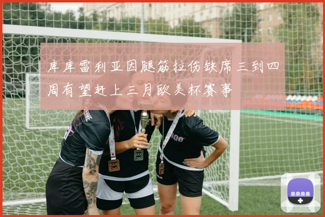 库库雷利亚因腿筋拉伤缺席三到四周有望赶上三月欧美杯赛事